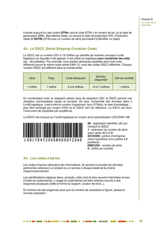 78
71
Il existe aujourd’hui des codes GTIN+ (soit le code GTIN + le numéro de lot, ou la date de
péremption (BBD, Best Before Date), ou encore la date de production (PD, Production
Date) et SGTIN (GTIN avec un numéro de série permettant d’identifier un objet).
A3. Le SSCC (Serial Shipping Container Code)
Le SSCC est un numéro GS1 à 18 chiffres qui identifie de manière univoque l’unité
logistique sur laquelle il est apposé. Il est utilisé en logistique pour numéroter les colis
(ex. : les palettes). Par exemple, trois articles identiques expédiés dans trois colis
différents auront le même code article EAN-13, mais des codes SSCC différents. Chaque
numéro SSCC est différent dans le monde entier.
Libre Pays Code fabriquant
Numéro
séquentiel
Clef de contrôle
1 chiffre 1 chiffre 5 à 8 chiffres 10 à 7 chiffres 1 chiffre
En combinaison avec le despatch advice (avis de réception) EDI, le SSCC permet une
réception marchandises rapide et correcte. De plus, l’ensemble des données liées à
l’unité logistique, c’est-à-dire le numéro d’agrément, le(s) GTIN(s), la date d’emballage…,
peut être échangé par moyen d’EDI où le SSCC sert de référence. Le SSCC est donc
l’instrument de traçabilité par excellence.
Le SSCC est marqué sur l’unité logistique au moyen de la symbolisation UCC/EAN-128.
00 : Application Identifier (AI) qui
introduit le SSCC
1 : extension du numéro de série
(peut varier de 0 à 9)
54123456 : préfixe d’entreprise
(dans hypothèse d’un préfixe à 8
positions)
00001234 : numéro de série
5 : chiffre de contrôle
A4. Les codes à barres
Les codes à barres véhiculent des informations. Ils servent à encoder les données
pertinentes relatives à un produit ou un service à chaque stade de la chaîne
d’approvisionnement.
Les identifications logiques (lieux, produits, colis) sont le plus souvent imprimées et lues
à l'aide de codes-barres. L'usage du code-barres est bien entendu soumis à des
exigences physiques (taille et forme du support, couleur de fond...).
En fonction de ces exigences ainsi que du nombre de caractères à figurer, plusieurs
normes coexistent :
Chapitre 3
Les outils de la
traçabilité
 