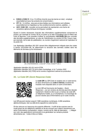 79
72
 EAN-8 et EAN-13 : 8 ou 13 chiffres (inscrits sous les barres en clair) - employé
essentiellement pour les produits de consommation ;
 ITF 14 : 14 chiffres : plus gros et plus lisibles ces informations sont utilisées
essentiellement en logistique sur les conditionnements (cartons, palettes,...) ;
 UCC / EAN 128 : nouvelle norme permettant de représenter une chaîne de
caractères alphanumériques de longueur variable.
Quand il s’avère nécessaire d’ajouter des informations supplémentaires concernant le
produit, par exemple le numéro de lot, le poids ou la date d’emballage dans la filière des
fruits et légumes, il est possible d’utiliser la symbolisation UCC/EAN-128 pour encoder
des données supplémentaires, en plus de l’identification du produit (GTIN). Il peut s’agir,
par exemple, de la date de palettisation, du numéro d’agrément national de l’opérateur et
du poids net.
Les Application Identifiers (AI) GS1 doivent être obligatoirement intégrés dans les codes
à barres UCC/EAN-128. Ils déterminent la structure des données codées dans les
éléments de données qu’ils introduisent.
Application Identifier (AI) (01) est le GTIN
Application Identifier (AI) (13) est la date d’emballage, ici le 7 octobre 2002
Application Identifier (AI) (7030) est le numéro d’agrément national du producteur
A5. Le Code QR (Quick Response Code)
Le code QR (ou QR Code en anglais) est un code-barres
en deux dimensions (ou code à matrice) constitué de
modules noirs disposés dans un carré à fond blanc.
Le nom QR est l'acronyme de l'anglais « Quick
Response », car son contenu de donnée peut être décodé
rapidement. Destiné à être lu par un lecteur de code QR,
un téléphone mobile, ou un smartphone, il a l'avantage de
pouvoir stocker plus d'informations qu'un code à barres.
Les QR peuvent stocker jusqu'à 7.089 caractères numériques, 4.296 caractères
alphanumériques, bien au-delà de la capacité du code-barres.
On les retrouve sur beaucoup de supports différents : il suffit de les scanner avec le
mode photo de son téléphone cellulaire et de les envoyer pour obtenir directement une
série d’informations (composition, origine, numéro de lot, date de fabrication, …). Malgré
son coût, des applications commencent à se généraliser sur certains produits
alimentaires (ex. : huiles d’olive en Italie).
Chapitre 3
Les outils de la
traçabilité
 