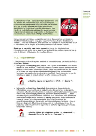 8
3
L’« affaire Coca-Cola® » (retrait de millions de cannettes suite
aux plaintes des consommateurs) a prouvé que disposer
d’une bonne traçabilité chez le producteur n’est pas suffisant :
alors que la firme d’Atlanta et ses filiales européennes
disposaient d’un système de traçabilité, elles se sont vues
interdire la vente de leurs produits par les gouvernements
belge et français parce que les grossistes et distributeurs ne
parvenaient pas à tracer leurs échanges commerciaux.
L’ensemble des informations enregistrées permet de disposer d’une connaissance
détaillée immédiate ou après coup, pour supporter l’analyse, la prise de décision, le
contrôle… Avec ces informations, il est possible, par exemple, de traiter une entité ou un
lot d’entités en cas de danger, de manière préventive ou de manière curative.
Reste que la traçabilité n’est qu’un support qui fournit des résultats et des
informations. A elle seule, elle ne garantit pas la sécurité des produits, ne permet pas la
prise de décision, ni l'évaluation des résultats obtenus.
1.1.2. Traquer et tracer
La traçabilité poursuit deux objectifs différents et complémentaires. Elle implique donc au
moins deux notions :
 la traçabilité sur la logistique du produit : être capable de localiser le produit dans
l’espace et dans le temps. Le tracking (traquer ou track en anglais) correspond à des
objectifs opérationnels: suivre physiquement l’entité jusqu’à la fin de son parcours ou
sa fin de vie (par exemple pour des pièces détachées d’avion ou de produits
techniques qui requièrent une maintenance régulière). Il sert notamment en cas de
retrait ou de rappel de produits s’ils ont un effet nuisible pour la santé.
Le tracking répond aux questions : « Où ? » et « Quand ? »
 la traçabilité sur le contenu du produit : être capable de donner toutes les
informations concernant la vie du produit (origine des semences ou des plants,
opérations culturales, intrants utilisés en production, alimentation des animaux, soins
vétérinaires, traitements phytosanitaires, opérations de transformation,…), tracer
(trace en anglais) pour connaître les utilisations ou la composition de la denrée (les
substances utilisées pour la réaliser). Le tracing est qualitatif. Il sert notamment à
trouver la cause d’un problème de qualité, à contrôler l’exactitude des
caractéristiques déclarées d’un produit (agriculture biologique, fair trade, …) ou de
l’itinéraire du produit. Il faut ici remonter du point de vente jusqu’au niveau du
producteur (et éventuellement de la parcelle où les fruits, légumes ou pommes de
terre ont été cultivés).
Le tracing répond aux questions : « Quoi ? », « Avec quoi ? »,
« Comment ? », « Par qui ? » et « Pourquoi ? »
Chapitre 1
Objectifs et
éléments d’un
système de
traçabilité
 