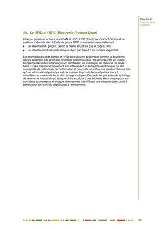 80
73
A6. Le RFID et l’EPC (Electronic Product Code)
Initié par plusieurs acteurs, dont EAN et UCC, EPC (Electronic Product Code) est un
système d'identification à l'aide de puces RFID comprenant essentiellement :
 un identifiant du produit, (selon la même structure que le code GTIN),
 un identifiant individuel de chaque objet, par l’ajout d’un numéro séquentiel.
Les technologies code-barres et RFID sont souvent présentées comme la deuxième
devant succéder à la première. Il semble désormais que l'on s'oriente vers un usage
complémentaire des technologies en combinant les avantages de chacune : le code
barre 1D qui est économiquement très intéressant, et l'étiquette électronique qui est
susceptible de mémoriser de l'information et pour cela constitue une solution chaque fois
qu'une information dynamique est nécessaire, le prix de l'étiquette étant alors à
considérer au niveau de l'opération (usage multiple). On peut citer par exemple le lavage
de vêtements industriels où chaque cintre est doté d'une étiquette électronique pour son
suivi dans le processus et chaque vêtement est identifié par une étiquette avec code à
barres pour son suivi du dépôt jusqu'à l'enlèvement.
Chapitre 3
Les outils de la
traçabilité
 