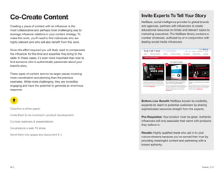 26 | Traackr | 27
most collaborative and perhaps most challenging way to
table. In these cases, it’s even more important than ever to
brand’s story.
These types of content tend to be larger pieces involving
more coordination and planning than the previous
examples. While more challenging, they are incredibly
engaging and have the potential to generate an enormous
response.
Coauthor a white paper.
Invite them to be involved in product development.
Co-host webinars & presentations.
Co-produce a web TV show.
NetBase, social intelligence provider to global brands
educational resources on timely and relevant topics to
marketing executives. The NetBase library contains a
number of ebooks, authored by or in conjunction with
NetBase boosts its credibility,
expands its reach to potential customers by sharing
sophisticated resources straight from the experts.
Your product must be great. Authentic
they believe in.
nurture streams because you’ve earned their trust by
providing meaningful content and partnering with a
known authority.
 