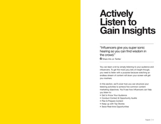10 | Traackr | 11
Gain Insights
You can learn a lot by simply listening to your audience and
you need to listen with a purpose because watching an
endless stream of content roll down your screen will get
you nowhere.
In this section, we’ll cover how you can structure your
Get to Know Your Audience
Conduct Content & Opportunity Audits
Plan & Prepare Content
Keep up with Top Stories
Seize Real-time Opportunities
the crowd.”
Share this on Twitter
 