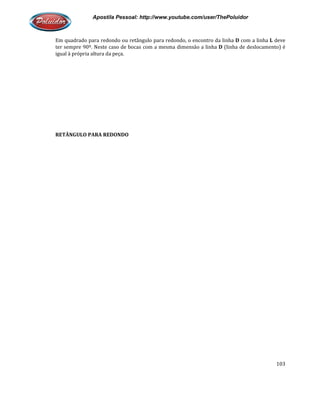 Apostila Pessoal: http://www.youtube.com/user/ThePoluidor
Em quadrado para redondo ou retângulo para redondo, o encontro da linha
ter sempre 90º. Neste caso de bocas com a mesma dimensão a linha
igual à própria altura da peça.
RETÂNGULO PARA REDONDO
Apostila Pessoal: http://www.youtube.com/user/ThePoluidor
Em quadrado para redondo ou retângulo para redondo, o encontro da linha D
ter sempre 90º. Neste caso de bocas com a mesma dimensão a linha D (linha de deslocamento) é
RETÂNGULO PARA REDONDO
Apostila Pessoal: http://www.youtube.com/user/ThePoluidor
103
D com a linha L deve
(linha de deslocamento) é
 