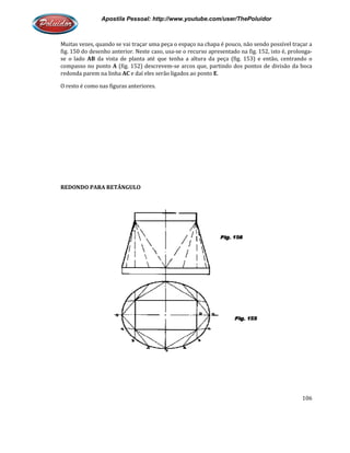 Apostila Pessoal: http://www.youtube.com/user/ThePoluidor
Muitas vezes, quando se vai traçar uma peça o espaço na chapa é pouco, não sendo possível traçar a
fig. 150 do desenho anterior. Neste caso, usa
se o lado AB da vista de planta até que tenha a altura d
compasso no ponto A (fig. 152) descrevem
redonda parem na linha AC e daí eles serão ligados ao ponto
O resto é como nas figuras anteriores.
REDONDO PARA RETÂNGULO
Apostila Pessoal: http://www.youtube.com/user/ThePoluidor
Muitas vezes, quando se vai traçar uma peça o espaço na chapa é pouco, não sendo possível traçar a
fig. 150 do desenho anterior. Neste caso, usa-se o recurso apresentado na fig. 152, isto é, prolonga
da vista de planta até que tenha a altura da peça (fig. 153) e então, centrando o
(fig. 152) descrevem-se arcos que, partindo dos pontos de divisão da boca
e daí eles serão ligados ao ponto E.
O resto é como nas figuras anteriores.
RETÂNGULO
Apostila Pessoal: http://www.youtube.com/user/ThePoluidor
106
Muitas vezes, quando se vai traçar uma peça o espaço na chapa é pouco, não sendo possível traçar a
se o recurso apresentado na fig. 152, isto é, prolonga-
a peça (fig. 153) e então, centrando o
se arcos que, partindo dos pontos de divisão da boca
 
