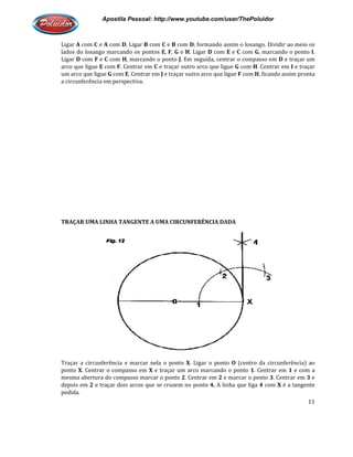 Apostila Pessoal: http://www.youtube.com/user/ThePoluidor
Ligar A com C e A com D. Ligar
lados do losango marcando os pontos
Ligar D com F e C com H, marcando o ponto
arco que ligue E com F. Centrar em
um arco que ligue G com E. Centrar em
a circunferência em perspectiva.
TRAÇAR UMA LINHA TANGENTE A UMA CIRCUNFERÊNCIA DADA
Traçar a circunferência e marcar nela o ponto
ponto X. Centrar o compasso em
mesma abertura do compasso marcar o ponto
depois em 2 e traçar dois arcos que se cruzem no ponto
pedida.
Apostila Pessoal: http://www.youtube.com/user/ThePoluidor
. Ligar B com C e B com D, formando assim o losango. Dividir ao meio os
lados do losango marcando os pontos E, F, G e H. Ligar D com E e C com G, marcando o ponto
, marcando o ponto J. Em seguida, centrar o compasso em
. Centrar em C e traçar outro arco que ligue G com H. Centrar em
. Centrar em J e traçar outro arco que ligue F com H, ficando assim pronta
ferência em perspectiva.
TRAÇAR UMA LINHA TANGENTE A UMA CIRCUNFERÊNCIA DADA
Traçar a circunferência e marcar nela o ponto X. Ligar o ponto O (centro da circunferência) ao
. Centrar o compasso em X e traçar um arco marcando o ponto 1. Centrar em
mesma abertura do compasso marcar o ponto 2. Centrar em 2 e marcar o ponto
e traçar dois arcos que se cruzem no ponto 4. A linha que liga 4
Apostila Pessoal: http://www.youtube.com/user/ThePoluidor
11
, formando assim o losango. Dividir ao meio os
, marcando o ponto I.
. Em seguida, centrar o compasso em D e traçar um
. Centrar em I e traçar
, ficando assim pronta
(centro da circunferência) ao
. Centrar em 1 e com a
e marcar o ponto 3. Centrar em 3 e
com X é a tangente
 