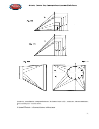 Apostila Pessoal: http://www.youtube.com/user/ThePoluidor
Quadrado para redondo completamente fora de centro. Neste caso é necessário achar a verdadeira
grandeza de quase todas as linhas.
A figura 177 mostra o desenvol
Apostila Pessoal: http://www.youtube.com/user/ThePoluidor
Quadrado para redondo completamente fora de centro. Neste caso é necessário achar a verdadeira
grandeza de quase todas as linhas.
A figura 177 mostra o desenvolvimento total da peça.
Apostila Pessoal: http://www.youtube.com/user/ThePoluidor
114
Quadrado para redondo completamente fora de centro. Neste caso é necessário achar a verdadeira
 