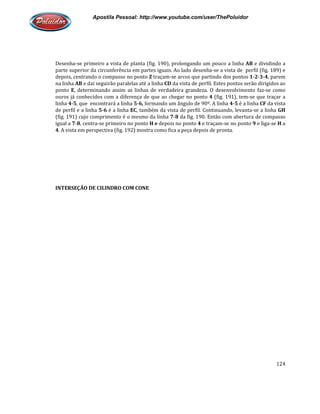Apostila Pessoal: http://www.youtube.com/user/ThePoluidor
Desenha-se primeiro a vista de planta (fig. 190), prolongando um pouco a linha
parte superior da circunferência em partes iguais. Ao lado desenha
depois, centrando o compasso no ponto
na linha AB e daí seguirão paralelas até a linha
ponto E, determinando assim as linhas de verdadeira grandeza. O desenvolvimento faz
ouros já conhecidos com a diferença de que ao chegar no ponto
linha 4-5, que encontrará a linha
de perfil e a linha 5-6 é a linha
(fig. 191) cujo comprimento é o mesmo da linha
igual a 7-8, centra-se primeiro no ponto
4. A vista em perspectiva (fig. 192) mostra como fica a peça depois de pronta.
INTERSEÇÃO DE CILINDRO COM CONE
Apostila Pessoal: http://www.youtube.com/user/ThePoluidor
se primeiro a vista de planta (fig. 190), prolongando um pouco a linha
parte superior da circunferência em partes iguais. Ao lado desenha-se a vista de perfil (fig. 189) e
depois, centrando o compasso no ponto Z traçam-se arcos que partindo dos pontos
e daí seguirão paralelas até a linha CD da vista de perfil. Estes pontos serão dirigidos ao
, determinando assim as linhas de verdadeira grandeza. O desenvolvimento faz
om a diferença de que ao chegar no ponto 4 (fig. 191), tem
, que encontrará a linha 5-6, formando um ângulo de 90º. A linha 4-5
é a linha EC, também da vista de perfil. Continuando, le
(fig. 191) cujo comprimento é o mesmo da linha 7-8 da fig. 190. Então com abertura de compasso
se primeiro no ponto H e depois no ponto 4 e traçam-se no ponto
vista em perspectiva (fig. 192) mostra como fica a peça depois de pronta.
INTERSEÇÃO DE CILINDRO COM CONE
Apostila Pessoal: http://www.youtube.com/user/ThePoluidor
124
se primeiro a vista de planta (fig. 190), prolongando um pouco a linha AB e dividindo a
se a vista de perfil (fig. 189) e
que partindo dos pontos 1-2-3-4, parem
da vista de perfil. Estes pontos serão dirigidos ao
, determinando assim as linhas de verdadeira grandeza. O desenvolvimento faz-se como
(fig. 191), tem-se que traçar a
é a linha CF da vista
, também da vista de perfil. Continuando, levanta-se a linha GH
da fig. 190. Então com abertura de compasso
se no ponto 9 e liga-se H a
 