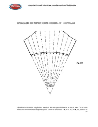 Apostila Pessoal: http://www.youtube.com/user/ThePoluidor
INTERSEÇÃO DE DOIS TRONCOS DE CONE COM EIXOS A 90º
Desenham-se as vistas de planta e elevação. Na elevação dividem
menor, no mesmo número de partes iguais. Unem
Apostila Pessoal: http://www.youtube.com/user/ThePoluidor
INTERSEÇÃO DE DOIS TRONCOS DE CONE COM EIXOS A 90º - CONTINUAÇÃO
se as vistas de planta e elevação. Na elevação dividem-se as bocas
menor, no mesmo número de partes iguais. Unem-se as divisões 1-1’, 2-2’, 3-3’,
Apostila Pessoal: http://www.youtube.com/user/ThePoluidor
138
CONTINUAÇÃO
se as bocas AB e CD do cone
, 4-4’, etc., através de
 