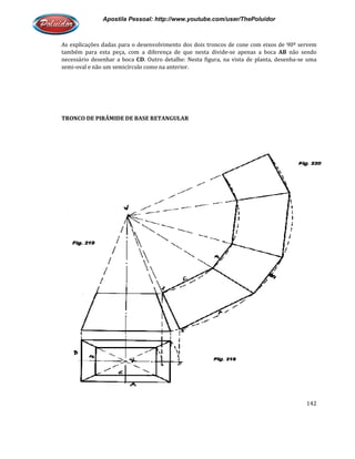 Apostila Pessoal: http://www.youtube.com/user/ThePoluidor
As explicações dadas para o desenvolvimento dos dois troncos de cone com eixos de 90º servem
também para esta peça, com a diferença de que nesta divide
necessário desenhar a boca CD
semi-oval e não um semicírculo como na anterior.
TRONCO DE PIRÂMIDE DE BASE RETANGULAR
Apostila Pessoal: http://www.youtube.com/user/ThePoluidor
As explicações dadas para o desenvolvimento dos dois troncos de cone com eixos de 90º servem
também para esta peça, com a diferença de que nesta divide-se apenas a boca
CD. Outro detalhe: Nesta figura, na vista de planta, desenha
oval e não um semicírculo como na anterior.
TRONCO DE PIRÂMIDE DE BASE RETANGULAR
Apostila Pessoal: http://www.youtube.com/user/ThePoluidor
142
As explicações dadas para o desenvolvimento dos dois troncos de cone com eixos de 90º servem
se apenas a boca AB não sendo
anta, desenha-se uma
 