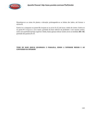 Apostila Pessoal: http://www.youtube.com/user/ThePoluidor
Desenham-se as vistas de planta e elevação, prolongando
vértice V.
Centra-se o compasso no ponto
no ponto V e traça-se o arco maior, partindo da base inferior da pirâmide e com mesmo centro,
outro arco partindo da base superior. Então, basta apenas colocar nestes arcos as medidas
partindo dos pontos 2’ e 1’.
TUBO DE BASE (BOCA) QUADRADA E PARALELA, SENDO A SUPERIOR MENOR E AO
CONTRÁRIO DA INFERIOR
Apostila Pessoal: http://www.youtube.com/user/ThePoluidor
se as vistas de planta e elevação, prolongando-se as linhas dos lados, até formar o
se o compasso no ponto X e traçam-se os arcos 1 e 2, até tocar a linha de centro. Centra
se o arco maior, partindo da base inferior da pirâmide e com mesmo centro,
outro arco partindo da base superior. Então, basta apenas colocar nestes arcos as medidas
TUBO DE BASE (BOCA) QUADRADA E PARALELA, SENDO A SUPERIOR MENOR E AO
Apostila Pessoal: http://www.youtube.com/user/ThePoluidor
143
se as linhas dos lados, até formar o
, até tocar a linha de centro. Centra-se
se o arco maior, partindo da base inferior da pirâmide e com mesmo centro,
outro arco partindo da base superior. Então, basta apenas colocar nestes arcos as medidas AB e CD,
TUBO DE BASE (BOCA) QUADRADA E PARALELA, SENDO A SUPERIOR MENOR E AO
 