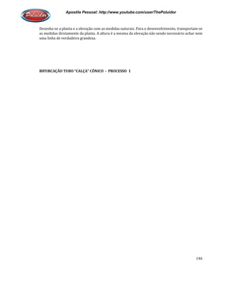 Apostila Pessoal: http://www.youtube.com/user/ThePoluidor
Desenha-se a planta e a elevação com as medidas naturais. Para o desenvolvimento, transportam
as medidas diretamente da planta. A altura é a mesma da elevação não sendo necessário achar nem
uma linha de verdadeira grandeza.
BIFURCAÇÃO TUBO “CALÇA” CÔ
Apostila Pessoal: http://www.youtube.com/user/ThePoluidor
se a planta e a elevação com as medidas naturais. Para o desenvolvimento, transportam
as medidas diretamente da planta. A altura é a mesma da elevação não sendo necessário achar nem
uma linha de verdadeira grandeza.
BIFURCAÇÃO TUBO “CALÇA” CÔNICO - PROCESSO 1
Apostila Pessoal: http://www.youtube.com/user/ThePoluidor
146
se a planta e a elevação com as medidas naturais. Para o desenvolvimento, transportam-se
as medidas diretamente da planta. A altura é a mesma da elevação não sendo necessário achar nem
 