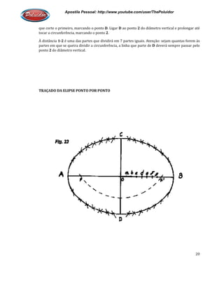 Apostila Pessoal: http://www.youtube.com/user/ThePoluidor
que corte o primeiro, marcando o ponto
tocar a circunferência, marcando o ponto
À distância 1-2 é uma das partes que dividirá em 7 partes iguais. Atenção: sejam quantas forem às
partes em que se queira dividir a circunferência, a linha que parte de
ponto 2 do diâmetro vertical.
TRAÇADO DA ELIPSE PONTO POR PONTO
Apostila Pessoal: http://www.youtube.com/user/ThePoluidor
que corte o primeiro, marcando o ponto D. Ligar D ao ponto 2 do diâmetro vertical e prolongar até
ircunferência, marcando o ponto 2.
é uma das partes que dividirá em 7 partes iguais. Atenção: sejam quantas forem às
partes em que se queira dividir a circunferência, a linha que parte de D deverá sempre passar pelo
TRAÇADO DA ELIPSE PONTO POR PONTO
Apostila Pessoal: http://www.youtube.com/user/ThePoluidor
20
do diâmetro vertical e prolongar até
é uma das partes que dividirá em 7 partes iguais. Atenção: sejam quantas forem às
deverá sempre passar pelo
 