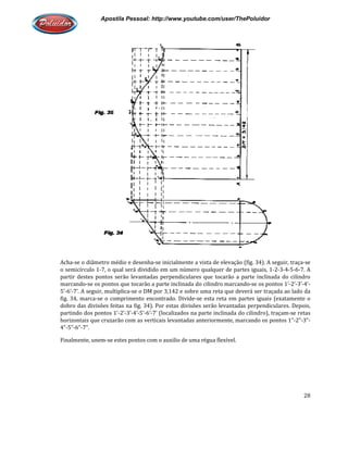 Apostila Pessoal: http://www.youtube.com/user/ThePoluidor
Acha-se o diâmetro médio e desenha
o semicírculo 1-7, o qual será dividido em um número
partir destes pontos serão levantadas perpendiculares que tocarão a parte inclinada do cilindro
marcando-se os pontos que tocarão a parte inclinada do cilindro marcando
5’-6’-7’. A seguir, multiplica-se o DM por 3,142 e sobre uma reta que deverá ser traçada ao lado da
fig. 34, marca-se o comprimento encontrado. Divide
dobro das divisões feitas na fig. 34). Por estas divisões serão levantadas perp
partindo dos pontos 1’-2’-3’-4’
horizontais que cruzarão com as verticais levantadas anteriormente, marcando os pontos 1”
4”-5”-6”-7”.
Finalmente, unem-se estes pontos com o auxilio de uma régua flexível.
Apostila Pessoal: http://www.youtube.com/user/ThePoluidor
se o diâmetro médio e desenha-se inicialmente a vista de elevação (fig. 34). A seguir, traça
7, o qual será dividido em um número qualquer de partes iguais, 1
partir destes pontos serão levantadas perpendiculares que tocarão a parte inclinada do cilindro
se os pontos que tocarão a parte inclinada do cilindro marcando-se os pontos 1’
se o DM por 3,142 e sobre uma reta que deverá ser traçada ao lado da
se o comprimento encontrado. Divide-se esta reta em partes iguais (exatamente o
dobro das divisões feitas na fig. 34). Por estas divisões serão levantadas perp
4’-5’-6’-7’ (localizados na parte inclinada do cilindro), traçam
horizontais que cruzarão com as verticais levantadas anteriormente, marcando os pontos 1”
es pontos com o auxilio de uma régua flexível.
Apostila Pessoal: http://www.youtube.com/user/ThePoluidor
28
se inicialmente a vista de elevação (fig. 34). A seguir, traça-se
qualquer de partes iguais, 1-2-3-4-5-6-7. A
partir destes pontos serão levantadas perpendiculares que tocarão a parte inclinada do cilindro
se os pontos 1’-2’-3’-4’-
se o DM por 3,142 e sobre uma reta que deverá ser traçada ao lado da
se esta reta em partes iguais (exatamente o
dobro das divisões feitas na fig. 34). Por estas divisões serão levantadas perpendiculares. Depois,
7’ (localizados na parte inclinada do cilindro), traçam-se retas
horizontais que cruzarão com as verticais levantadas anteriormente, marcando os pontos 1”-2”-3”-
 