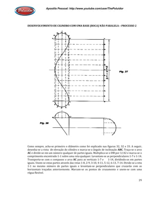 Apostila Pessoal: http://www.youtube.com/user/ThePoluidor
DESENVOLVIMENTO DE CILINDRO COM UMA BASE (BOCA) NÃO PARALELA
Como sempre, acha-se primeiro o diâmetro como foi explicado nas figuras 32, 32 e 33. A seguir,
desenha-se a vista de elevação d
AC e divide-se em um número qualquer de partes iguais. Multiplica
comprimento encontrado 1-1 sobre uma reta qualquer. Levantam
Transporta-se com o compasso o arco
iguais. Unem-se estas partes através das retas 1
1-1 no mesmo número de partes iguais e levantam
horizontais traçadas anteriormente. Marcam
régua flexível.
Apostila Pessoal: http://www.youtube.com/user/ThePoluidor
DESENVOLVIMENTO DE CILINDRO COM UMA BASE (BOCA) NÃO PARALELA
se primeiro o diâmetro como foi explicado nas figuras 32, 32 e 33. A seguir,
se a vista de elevação do cilindro e marca-se o ângulo de inclinação ABC
se em um número qualquer de partes iguais. Multiplica-se o DM por 3,142 e marca
1 sobre uma reta qualquer. Levantam-se as perpendiculares 1
se com o compasso o arco AC para as verticais 1-7 e 1-14, dividindo
se estas partes através das retas 1-8, 2-9, 3-10, 4-11, 5-12, 6-13, 7
1 no mesmo número de partes iguais e levantam-se perpendiculares que cruzarão com as
horizontais traçadas anteriormente. Marcam-se os pontos de cruzamento e unem
Apostila Pessoal: http://www.youtube.com/user/ThePoluidor
29
DESENVOLVIMENTO DE CILINDRO COM UMA BASE (BOCA) NÃO PARALELA – PROCESSO 2
se primeiro o diâmetro como foi explicado nas figuras 32, 32 e 33. A seguir,
ABC. Traça-se o arco
se o DM por 3,142 e marca-se o
se as perpendiculares 1-7 e 1-14.
14, dividindo-os em partes
13, 7-14. Divide-se a reta
pendiculares que cruzarão com as
se os pontos de cruzamento e unem-se com uma
 