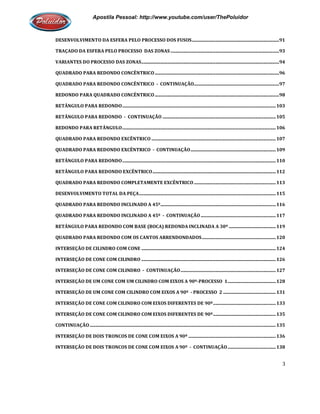 Apostila Pessoal: http://www.youtube.com/user/ThePoluidor
DESENVOLVIMENTO DA ESFERA PELO PROCESSO DOS FUSOS
TRAÇADO DA ESFERA PELO PROCESSO DAS ZONAS
VARIANTES DO PROCESSO DAS ZONAS
QUADRADO PARA REDONDO CONCÊNTRICO
QUADRADO PARA REDONDO CONCÊNTRICO
REDONDO PARA QUADRADO CONCÊNTRICO
RETÂNGULO PARA REDONDO................................
RETÂNGULO PARA REDONDO -
REDONDO PARA RETÂNGULO................................
QUADRADO PARA REDONDO EXCÊNTRICO
QUADRADO PARA REDONDO EXCÊNTRICO
RETÂNGULO PARA REDONDO................................
RETÂNGULO PARA REDONDO EXCÊNTRICO
QUADRADO PARA REDONDO COMPLETAMENTE EXCÊNTRICO
DESENVOLVIMENTO TOTAL DA PEÇA
QUADRADO PARA REDONDO INCLINADO A 45º
QUADRADO PARA REDONDO INCLINADO A 45º
RETÂNGULO PARA REDONDO COM BASE (BOCA) REDONDA INCLINADA A 30º
QUADRADO PARA REDONDO COM OS CANTOS ARRENDONDADOS
INTERSEÇÃO DE CILINDRO COM CONE
INTERSEÇÃO DE CONE COM CILINDRO
INTERSEÇÃO DE CONE COM CILINDRO
INTERSEÇÃO DE UM CONE COM UM CILINDRO COM EIXOS A 90º
INTERSEÇÃO DE UM CONE COM CILINDRO COM EIXOS A 90º
INTERSEÇÃO DE CONE COM CILINDRO COM EIXOS DIFERENTES DE 90º
INTERSEÇÃO DE CONE COM CILINDRO COM EIXOS DIFERENTES DE 90º
CONTINUAÇÃO................................................................
INTERSEÇÃO DE DOIS TRONCOS DE CONE COM EIXOS A 90º
INTERSEÇÃO DE DOIS TRONCOS DE CONE COM EIXOS A 90º
Apostila Pessoal: http://www.youtube.com/user/ThePoluidor
DESENVOLVIMENTO DA ESFERA PELO PROCESSO DOS FUSOS................................................................
TRAÇADO DA ESFERA PELO PROCESSO DAS ZONAS ................................................................
VARIANTES DO PROCESSO DAS ZONAS................................................................................................
QUADRADO PARA REDONDO CONCÊNTRICO................................................................................................
QUADRADO PARA REDONDO CONCÊNTRICO - CONTINUAÇÃO................................................................
REDONDO PARA QUADRADO CONCÊNTRICO................................................................................................
................................................................................................................................
CONTINUAÇÃO ................................................................................................
................................................................................................................................
QUADRADO PARA REDONDO EXCÊNTRICO ................................................................................................
QUADRADO PARA REDONDO EXCÊNTRICO - CONTINUAÇÃO................................................................
................................................................................................................................
RETÂNGULO PARA REDONDO EXCÊNTRICO................................................................................................
QUADRADO PARA REDONDO COMPLETAMENTE EXCÊNTRICO................................................................
DESENVOLVIMENTO TOTAL DA PEÇA................................................................................................
QUADRADO PARA REDONDO INCLINADO A 45º................................................................................................
QUADRADO PARA REDONDO INCLINADO A 45º - CONTINUAÇÃO ................................................................
RETÂNGULO PARA REDONDO COM BASE (BOCA) REDONDA INCLINADA A 30º ................................
QUADRADO PARA REDONDO COM OS CANTOS ARRENDONDADOS................................................................
INTERSEÇÃO DE CILINDRO COM CONE ................................................................................................
INTERSEÇÃO DE CONE COM CILINDRO ................................................................................................
INTERSEÇÃO DE CONE COM CILINDRO - CONTINUAÇÃO................................................................
INTERSEÇÃO DE UM CONE COM UM CILINDRO COM EIXOS A 90º-PROCESSO 1................................
INTERSEÇÃO DE UM CONE COM CILINDRO COM EIXOS A 90º - PROCESSO 2 ................................
CILINDRO COM EIXOS DIFERENTES DE 90º................................
INTERSEÇÃO DE CONE COM CILINDRO COM EIXOS DIFERENTES DE 90º................................
................................................................................................................................
RONCOS DE CONE COM EIXOS A 90º ................................................................
INTERSEÇÃO DE DOIS TRONCOS DE CONE COM EIXOS A 90º - CONTINUAÇÃO................................
Apostila Pessoal: http://www.youtube.com/user/ThePoluidor
3
..............................................91
.................................................................93
...........................................................94
...............................................96
............................................97
...............................................98
.........................................103
.....................................105
.........................................106
...............................................107
............................................109
.........................................110
..............................................112
.........................................113
..........................................................115
.......................................116
...................................117
..........................................119
..................................120
........................................................124
........................................................126
.....................................................127
...........................................128
...............................................131
........................................................133
........................................................135
......................................135
..............................................136
...........................................138
 