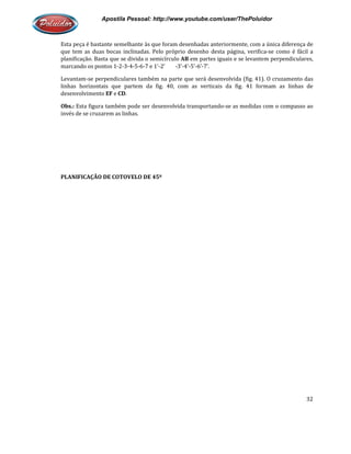 Apostila Pessoal: http://www.youtube.com/user/ThePoluidor
Esta peça é bastante semelhante às que foram desenhadas anteriormente, com a única diferença de
que tem as duas bocas inclinadas. Pelo próprio desenho desta página, verifica
planificação. Basta que se divida o semicírculo
marcando os pontos 1-2-3-4-5-
Levantam-se perpendiculares também na parte que será desenvolvida (fig. 41). O cruzamento das
linhas horizontais que partem da fig. 40, com as verticais da fig. 41 formam as linhas de
desenvolvimento EF e CD.
Obs.: Esta figura também pode ser desenvolvida transportando
invés de se cruzarem as linhas.
PLANIFICAÇÃO DE COTOVELO DE 45º
Apostila Pessoal: http://www.youtube.com/user/ThePoluidor
Esta peça é bastante semelhante às que foram desenhadas anteriormente, com a única diferença de
bocas inclinadas. Pelo próprio desenho desta página, verifica
planificação. Basta que se divida o semicírculo AB em partes iguais e se levantem perpendiculares,
-6-7 e 1’-2’ -3’-4’-5’-6’-7’.
iculares também na parte que será desenvolvida (fig. 41). O cruzamento das
linhas horizontais que partem da fig. 40, com as verticais da fig. 41 formam as linhas de
Esta figura também pode ser desenvolvida transportando-se as medidas com o compasso ao
invés de se cruzarem as linhas.
PLANIFICAÇÃO DE COTOVELO DE 45º
Apostila Pessoal: http://www.youtube.com/user/ThePoluidor
32
Esta peça é bastante semelhante às que foram desenhadas anteriormente, com a única diferença de
bocas inclinadas. Pelo próprio desenho desta página, verifica-se como é fácil a
em partes iguais e se levantem perpendiculares,
iculares também na parte que será desenvolvida (fig. 41). O cruzamento das
linhas horizontais que partem da fig. 40, com as verticais da fig. 41 formam as linhas de
medidas com o compasso ao
 