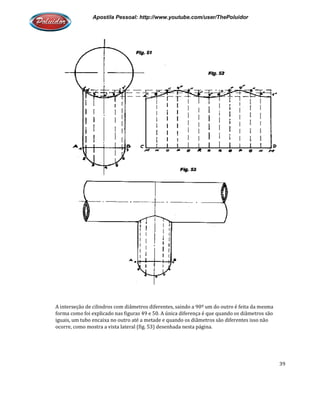 Apostila Pessoal: http://www.youtube.com/user/ThePoluidor
A interseção de cilindros com diâmetros diferentes, saindo a 90º um do outro é feita da mesma
forma como foi explicado nas figuras 49 e 50. A
iguais, um tubo encaixa no outro até a metade e quando os diâmetros são diferentes isso não
ocorre, como mostra a vista lateral (fig. 53) desenhada nesta página.
Apostila Pessoal: http://www.youtube.com/user/ThePoluidor
A interseção de cilindros com diâmetros diferentes, saindo a 90º um do outro é feita da mesma
forma como foi explicado nas figuras 49 e 50. A única diferença é que quando os diâmetros são
iguais, um tubo encaixa no outro até a metade e quando os diâmetros são diferentes isso não
ocorre, como mostra a vista lateral (fig. 53) desenhada nesta página.
Apostila Pessoal: http://www.youtube.com/user/ThePoluidor
39
A interseção de cilindros com diâmetros diferentes, saindo a 90º um do outro é feita da mesma
única diferença é que quando os diâmetros são
iguais, um tubo encaixa no outro até a metade e quando os diâmetros são diferentes isso não
 