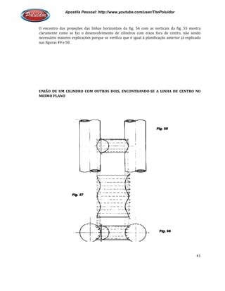 Apostila Pessoal: http://www.youtube.com/user/ThePoluidor
O encontro das projeções das linhas horizontais da fig. 54 com as verticais da fig. 55 mostra
claramente como se faz o desenvolvimento de cilindros com eixos fora de centro, não sendo
necessário maiores explicações porque se verifica que é igual
nas figuras 49 e 50.
UNIÃO DE UM CILINDRO COM OUTROS DOIS, ENCONTRANDO
MESMO PLANO
Apostila Pessoal: http://www.youtube.com/user/ThePoluidor
O encontro das projeções das linhas horizontais da fig. 54 com as verticais da fig. 55 mostra
claramente como se faz o desenvolvimento de cilindros com eixos fora de centro, não sendo
necessário maiores explicações porque se verifica que é igual à planificação anterior já explicada
UNIÃO DE UM CILINDRO COM OUTROS DOIS, ENCONTRANDO-SE A LINHA DE CENTRO NO
Apostila Pessoal: http://www.youtube.com/user/ThePoluidor
41
O encontro das projeções das linhas horizontais da fig. 54 com as verticais da fig. 55 mostra
claramente como se faz o desenvolvimento de cilindros com eixos fora de centro, não sendo
à planificação anterior já explicada
SE A LINHA DE CENTRO NO
 