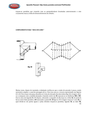 Apostila Pessoal: http://www.youtube.com/user/ThePoluidor
traçam-se paralelas que cruzarão com as perpendiculares levantadas anteriormente e este
cruzamento marca a linha de desenvolvimento do cilindro.
COMPLEMENTO PARA “ BOCA DE LOBO “
Muitas vezes, depois de montada a tubulação verifica
necessário ampliar o canal de passagem do ar. Para isso usa
63 e 64. Para traçar esta peça, desenha
se o compasso com a medida desejada e fazendo centro em
Faz-se uma reta ligando X a Y. Depois, colocando o esquadro em
faz-se outra linha paralela a XY
qual divide-se em partes iguais e pelas divisões traçam
Apostila Pessoal: http://www.youtube.com/user/ThePoluidor
se paralelas que cruzarão com as perpendiculares levantadas anteriormente e este
cruzamento marca a linha de desenvolvimento do cilindro.
COMPLEMENTO PARA “ BOCA DE LOBO “
Muitas vezes, depois de montada a tubulação verifica-se que a vazão de pressão é pouca, sendo
necessário ampliar o canal de passagem do ar. Para isso usa-se o recurso apresentado nas figuras
63 e 64. Para traçar esta peça, desenha-se à vista de elevação dos dois tubos (fig. 63). A seguir, abre
se o compasso com a medida desejada e fazendo centro em M, marcam-se as distâncias
. Depois, colocando o esquadro em X, traça-se a linha
XY marcando o ponto R e R liga-se a Y. A seguir, traça
se em partes iguais e pelas divisões traçam-se paralelas, ligando
Apostila Pessoal: http://www.youtube.com/user/ThePoluidor
45
se paralelas que cruzarão com as perpendiculares levantadas anteriormente e este
se que a vazão de pressão é pouca, sendo
se o recurso apresentado nas figuras
s dois tubos (fig. 63). A seguir, abre-
se as distâncias MX e MY.
se a linha XL do ponto L
. A seguir, traça-se o arco XL, o
se paralelas, ligando XL ao lado YR,
 