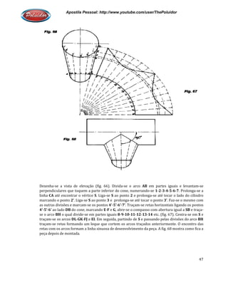 Apostila Pessoal: http://www.youtube.com/user/ThePoluidor
Desenha-se a vista de elevação (fig. 66). Divida
perpendiculares que toquem a parte inferior do cone, numerando
linha CA até encontrar o vértice
marcando o ponto 2’. Liga-se S
as outras divisões e marcam-se os pontos
4’-5’-6’ ao lado DB do cone, marcando
se o arco BH o qual divide-se em partes iguais
traçam-se os arcos DL-GK-FJ e
traçam-se retas formando um leque que cortem os arcos traçados anteriormente. O encontro das
retas com os arcos formam a linha sinuosa de desenvolvimento da peça. A fig. 68 mostra como fica
peça depois de montada.
Apostila Pessoal: http://www.youtube.com/user/ThePoluidor
se a vista de elevação (fig. 66). Divida-se o arco AB em partes iguais e levantam
perpendiculares que toquem a parte inferior do cone, numerando-se 1-2-3-4-5
encontrar o vértice S. Liga-se S ao ponto 2 e prolonga-se até tocar o lado do cilindro
S ao ponto 3 e prolonga-se até tocar o ponto 3’. Faz
se os pontos 4’-5’-6’-7’. Traçam-se retas horizontais ligando os pontos
do cone, marcando E-F e G, abre-se o compasso com abertura igual a
se em partes iguais 8-9-10-11-12-13-14 etc. (fig. 67). Centra
e EI. Em seguida, partindo de S e passando pelas divisões do arco
se retas formando um leque que cortem os arcos traçados anteriormente. O encontro das
retas com os arcos formam a linha sinuosa de desenvolvimento da peça. A fig. 68 mostra como fica
Apostila Pessoal: http://www.youtube.com/user/ThePoluidor
47
em partes iguais e levantam-se
5-6-7. Prolonga-se a
se até tocar o lado do cilindro
. Faz-se o mesmo com
orizontais ligando os pontos
se o compasso com abertura igual a SB e traça-
etc. (fig. 67). Centra-se em S e
e passando pelas divisões do arco BH
se retas formando um leque que cortem os arcos traçados anteriormente. O encontro das
retas com os arcos formam a linha sinuosa de desenvolvimento da peça. A fig. 68 mostra como fica a
 