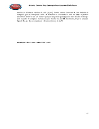 Apostila Pessoal: http://www.youtube.com/user/ThePoluidor
Desenha-se a vista de elevação do cone (fig. 69). Depois, fazendo centro em
compasso igual a AB traça-se o arco
encontrado divide-se em um número qualquer de partes iguais (quanto mais divisões melhor) e
com o auxilio do compasso marcam
ligando D a A e C a A completando o desenvolvimento da fig.70.
DESENVOLVIMENTO DE CONE
Apostila Pessoal: http://www.youtube.com/user/ThePoluidor
se a vista de elevação do cone (fig. 69). Depois, fazendo centro em
se o arco CD. Multiplica-se o diâmetro da base por 3,14 e o produto
se em um número qualquer de partes iguais (quanto mais divisões melhor) e
com o auxilio do compasso marcam-se estas divisões no arco CD. Finalmente, traça
completando o desenvolvimento da fig.70.
DESENVOLVIMENTO DE CONE – PROCESSO 2
Apostila Pessoal: http://www.youtube.com/user/ThePoluidor
49
se a vista de elevação do cone (fig. 69). Depois, fazendo centro em A, com abertura de
se o diâmetro da base por 3,14 e o produto
se em um número qualquer de partes iguais (quanto mais divisões melhor) e
. Finalmente, traça-se uma reta
 