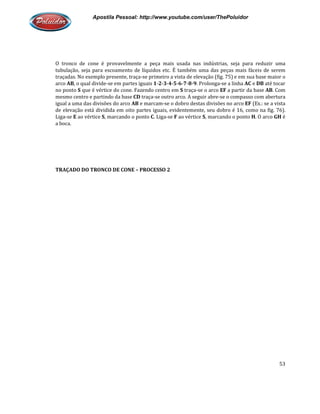 Apostila Pessoal: http://www.youtube.com/user/ThePoluidor
O tronco de cone é provavelmente a peça mais usada nas indústrias, seja para reduzir uma
tubulação, seja para escoamento de líquidos etc. É também uma das peças mais fáceis de serem
traçadas. No exemplo presente, traça
arco AB, o qual divide-se em partes iguais
no ponto S que é vértice do cone. Fazendo centro em
mesmo centro e partindo da base
igual a uma das divisões do arco
de elevação está dividida em oito partes iguais, evid
Liga-se E ao vértice S, marcando o ponto
a boca.
TRAÇADO DO TRONCO DE CONE
Apostila Pessoal: http://www.youtube.com/user/ThePoluidor
O tronco de cone é provavelmente a peça mais usada nas indústrias, seja para reduzir uma
tubulação, seja para escoamento de líquidos etc. É também uma das peças mais fáceis de serem
traçadas. No exemplo presente, traça-se primeiro a vista de elevação (fig. 75) e em sua base maior o
se em partes iguais 1-2-3-4-5-6-7-8-9. Prolonga-se a linha
que é vértice do cone. Fazendo centro em S traça-se o arco EF a partir da base
mesmo centro e partindo da base CD traça-se outro arco. A seguir abre-se o compasso com abertura
igual a uma das divisões do arco AB e marcam-se o dobro destas divisões no arco
de elevação está dividida em oito partes iguais, evidentemente, seu dobro é 16, como na fig. 76).
, marcando o ponto C. Liga-se F ao vértice S, marcando o ponto
TRAÇADO DO TRONCO DE CONE – PROCESSO 2
Apostila Pessoal: http://www.youtube.com/user/ThePoluidor
53
O tronco de cone é provavelmente a peça mais usada nas indústrias, seja para reduzir uma
tubulação, seja para escoamento de líquidos etc. É também uma das peças mais fáceis de serem
75) e em sua base maior o
se a linha AC e DB até tocar
a partir da base AB. Com
se o compasso com abertura
se o dobro destas divisões no arco EF (Ex.: se a vista
entemente, seu dobro é 16, como na fig. 76).
, marcando o ponto H. O arco GH é
 