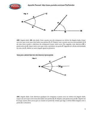 Apostila Pessoal: http://www.youtube.com/user/ThePoluidor
ABC, ângulo dado. AB, reta dada. Com a ponta seca do compasso no vértice do ângulo dado, traçar
um arco que corte seus dois lados nos pontos
da reta (sem mudar a abertura do compasso) traçar outro arco. Em seguida, com abertura
ponta seca em E, traçar outro arco que corte o primeiro no ponto
da reta com F, obtém-se outro ângulo igual a
TRAÇAR A BISSETRIZ DE UM ÂNGULO QUALQUER
ABC, ângulo dado. Com abertura qualquer do compasso e ponta seca no vértice do ângulo dado,
traçar um arco que corte seus dois lados nos pontos
F, traçar outros dois arcos que se cruzem no ponto
ponto G é a bissetriz.
Apostila Pessoal: http://www.youtube.com/user/ThePoluidor
, reta dada. Com a ponta seca do compasso no vértice do ângulo dado, traçar
um arco que corte seus dois lados nos pontos E e F. Depois, com a ponta seca na extremidade de
da reta (sem mudar a abertura do compasso) traçar outro arco. Em seguida, com abertura
, traçar outro arco que corte o primeiro no ponto F. Ligando-se o
se outro ângulo igual ao primeiro.
TRAÇAR A BISSETRIZ DE UM ÂNGULO QUALQUER
, ângulo dado. Com abertura qualquer do compasso e ponta seca no vértice do ângulo dado,
traçar um arco que corte seus dois lados nos pontos E e F. Depois, com ponta seca em
, traçar outros dois arcos que se cruzem no ponto G. A linha que liga o vértice
Apostila Pessoal: http://www.youtube.com/user/ThePoluidor
6
, reta dada. Com a ponta seca do compasso no vértice do ângulo dado, traçar
a na extremidade de A
da reta (sem mudar a abertura do compasso) traçar outro arco. Em seguida, com abertura EF e
se o A da extremidade
, ângulo dado. Com abertura qualquer do compasso e ponta seca no vértice do ângulo dado,
. Depois, com ponta seca em E e depois em
. A linha que liga o vértice B do ângulo com o
 