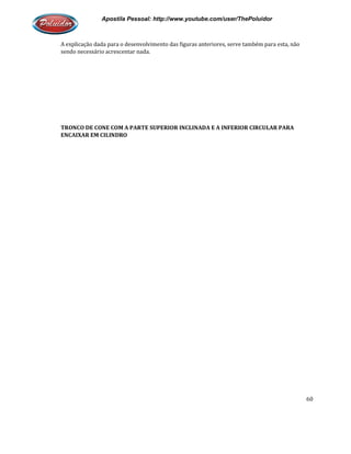 Apostila Pessoal: http://www.youtube.com/user/ThePoluidor
A explicação dada para o desenvolvimento das figuras anteriores, serve também para esta, não
sendo necessário acrescentar nada.
TRONCO DE CONE COM A PARTE SUPERIOR
ENCAIXAR EM CILINDRO
Apostila Pessoal: http://www.youtube.com/user/ThePoluidor
A explicação dada para o desenvolvimento das figuras anteriores, serve também para esta, não
sendo necessário acrescentar nada.
TRONCO DE CONE COM A PARTE SUPERIOR INCLINADA E A INFERIOR CIRCULAR PARA
Apostila Pessoal: http://www.youtube.com/user/ThePoluidor
60
A explicação dada para o desenvolvimento das figuras anteriores, serve também para esta, não
INCLINADA E A INFERIOR CIRCULAR PARA
 