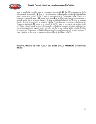Apostila Pessoal: http://www.youtube.com/user/ThePoluidor
traça-se uma linha vertical e abre
determinando os pontos 1 e 2
maior, centra-se no ponto 1 da fig. 96 traça
compasso com medida igual a
ponto 3, o qual liga-se ao ponto
divisões da boca menor, centra
95, pega-se a distância 3A, centra
4. E Assim vai-se traçando o desenvolvi
usar três compassos do seguinte modo; um deles fica aberto com medida igual a uma das divisões
da boca menor. O outro com medida igual a uma das divisões da boca maior. O terceiro compasso é
o que vai variar as aberturas no transporte das medidas da fig. 95 para a fig. 96.
DESENVOLVIMENTO DE TUBO “CALÇA” COM BASES (BOCAS) PARALELAS E DIÂMETROS
IGUAIS
Apostila Pessoal: http://www.youtube.com/user/ThePoluidor
se uma linha vertical e abre-se o compasso com medida 1A (fig. 95) e marca
2. Abre-se o compasso com medida igual a uma das divisões da boca
da fig. 96 traça-se um pequeno arco. Passa-se para a fig. 95 abre
compasso com medida igual a 2A, centra-se no ponto 2 da fig. 96 e traça-se outro arco, marcando o
se ao ponto 2 através da linha pontilhada. Volta-se à fig. 95,
divisões da boca menor, centra-se no ponto 2 da fig. 96 e traça-se um pequeno arco. Volta
, centra-se no ponto 3 da fig. 96 e traça-se outro arco, marcando o ponto
se traçando o desenvolvimento. De preferência, para esse tipo de traçado deve
usar três compassos do seguinte modo; um deles fica aberto com medida igual a uma das divisões
da boca menor. O outro com medida igual a uma das divisões da boca maior. O terceiro compasso é
ai variar as aberturas no transporte das medidas da fig. 95 para a fig. 96.
DESENVOLVIMENTO DE TUBO “CALÇA” COM BASES (BOCAS) PARALELAS E DIÂMETROS
Apostila Pessoal: http://www.youtube.com/user/ThePoluidor
66
(fig. 95) e marca-se na fig.96
se o compasso com medida igual a uma das divisões da boca
se para a fig. 95 abre-se o
se outro arco, marcando o
se à fig. 95, pega-se uma das
se um pequeno arco. Volta-se a fig.
se outro arco, marcando o ponto
mento. De preferência, para esse tipo de traçado deve-se
usar três compassos do seguinte modo; um deles fica aberto com medida igual a uma das divisões
da boca menor. O outro com medida igual a uma das divisões da boca maior. O terceiro compasso é
DESENVOLVIMENTO DE TUBO “CALÇA” COM BASES (BOCAS) PARALELAS E DIÂMETROS
 