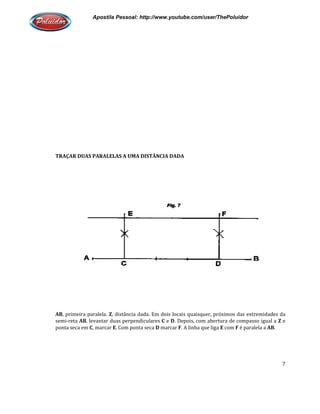 Apostila Pessoal: http://www.youtube.com/user/ThePoluidor
TRAÇAR DUAS PARALELAS A UMA DISTÂNCIA DADA
AB, primeira paralela. Z, distância dada. Em dois locais quaisquer, próximos das extremidades da
semi-reta AB, levantar duas perpendiculares
ponta seca em C, marcar E. Com ponta seca
Apostila Pessoal: http://www.youtube.com/user/ThePoluidor
TRAÇAR DUAS PARALELAS A UMA DISTÂNCIA DADA
, distância dada. Em dois locais quaisquer, próximos das extremidades da
, levantar duas perpendiculares C e D. Depois, com abertura de compasso igual a
. Com ponta seca D marcar F. A linha que liga E com F
Apostila Pessoal: http://www.youtube.com/user/ThePoluidor
7
, distância dada. Em dois locais quaisquer, próximos das extremidades da
. Depois, com abertura de compasso igual a Z e
é paralela a AB.
 