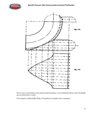 Apostila Pessoal: http://www.youtube.com/user/ThePoluidor
Por ser uma curva forjada e não confeccionada de gomos, a curva Standard oferece maior facilidade
para se desenvolver a unha.
Por exemplo, as linhas A, B e C
Apostila Pessoal: http://www.youtube.com/user/ThePoluidor
ser uma curva forjada e não confeccionada de gomos, a curva Standard oferece maior facilidade
(fig. 115) podem ser traçadas com o compasso.
Apostila Pessoal: http://www.youtube.com/user/ThePoluidor
77
ser uma curva forjada e não confeccionada de gomos, a curva Standard oferece maior facilidade
 
