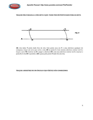 Apostila Pessoal: http://www.youtube.com/user/ThePoluidor
TRAÇAR UMA PARALELA A UMA RETA E QUE PASSE POR UM PONTO DADO FORA DA RETA
AB, reta dada. Y ponto dado fora da reta. Com ponta seca em
compasso, traçar um arco que corte a reta
traçar o arco YD. Centrar em D
ponto X. A reta XY é paralela a
TRAÇAR A BISSETRIZ DE UM ÂNGULO CUJO VÉRTICE NÃO CONHECEMOS
Apostila Pessoal: http://www.youtube.com/user/ThePoluidor
TRAÇAR UMA PARALELA A UMA RETA E QUE PASSE POR UM PONTO DADO FORA DA RETA
ponto dado fora da reta. Com ponta seca em Y e uma abertura qualquer do
compasso, traçar um arco que corte a reta AB no ponto C. Com mesma abertur
D e pegar a abertura DY, com essa abertura centrar em
é paralela a AB e passa pelo ponto Y dado fora da reta.
TRAÇAR A BISSETRIZ DE UM ÂNGULO CUJO VÉRTICE NÃO CONHECEMOS
Apostila Pessoal: http://www.youtube.com/user/ThePoluidor
8
TRAÇAR UMA PARALELA A UMA RETA E QUE PASSE POR UM PONTO DADO FORA DA RETA
e uma abertura qualquer do
. Com mesma abertura centrar em C e
, com essa abertura centrar em C e marcar o
 