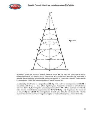 Apostila Pessoal: http://www.youtube.com/user/ThePoluidor
Da mesma forma que na curva normal, divide
colocando números nas divisões:
ponto 1’. Faz-se o mesmo partindo de
o compasso em S abrir com medida igual a
Ao lado da fig. 117, levanta-se a perpendicular
com esta medida divide-se a linha
com raios 1-1’, 2-2’, 3-3’, tangentes a elas trançam
Estas mesmas circunferências traçam
as linhas E-F-J-K e G-H-I-L. No prolongamento de cada uma delas, há um cruzamento, e nestes
cruzamentos passam as divisões dos gomos. Explica
Apostila Pessoal: http://www.youtube.com/user/ThePoluidor
Da mesma forma que na curva normal, divide-se o arco AB (fig. 117) em quatro partes iguais,
colocando números nas divisões: 1-2-3. Partindo de A, levanta-se uma perpendicular marcando o
se o mesmo partindo de B, e marca-se o ponto 3’. Para achar o ponto
abrir com medida igual a S3 e marcar na linha 45º.
se a perpendicular CD (fig. 118), e abre-se o compasso na medida
se a linha CD em 4 partes iguais. Netas divisões, traçam
, tangentes a elas trançam-se as linhas MN e OP até cruzarem no vértice
Estas mesmas circunferências traçam-se no eixo A-1’-2’-3’-B (fig. 117). Tangentes a elas traçam
. No prolongamento de cada uma delas, há um cruzamento, e nestes
cruzamentos passam as divisões dos gomos. Explica-se no desenho seguinte e desenvolvimento.
Apostila Pessoal: http://www.youtube.com/user/ThePoluidor
80
(fig. 117) em quatro partes iguais,
se uma perpendicular marcando o
. Para achar o ponto 2’, basta centrar
se o compasso na medida A1 e
partes iguais. Netas divisões, traçam-se circunferências
até cruzarem no vértice Q.
(fig. 117). Tangentes a elas traçam-se
. No prolongamento de cada uma delas, há um cruzamento, e nestes
se no desenho seguinte e desenvolvimento.
 