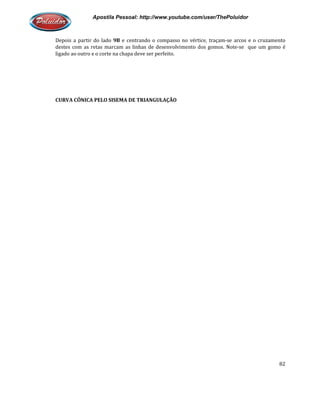 Apostila Pessoal: http://www.youtube.com/user/ThePoluidor
Depois a partir do lado 9B e centrando o compasso no vértice, traçam
destes com as retas marcam as linhas de desenvolvimento dos gomos. Note
ligado ao outro e o corte na chapa deve ser perfeito.
CURVA CÔNICA PELO SISEMA DE TRIANGULAÇÃO
Apostila Pessoal: http://www.youtube.com/user/ThePoluidor
e centrando o compasso no vértice, traçam-se arcos e o cruzamento
tes com as retas marcam as linhas de desenvolvimento dos gomos. Note-
ligado ao outro e o corte na chapa deve ser perfeito.
CURVA CÔNICA PELO SISEMA DE TRIANGULAÇÃO
Apostila Pessoal: http://www.youtube.com/user/ThePoluidor
82
se arcos e o cruzamento
-se que um gomo é
 
