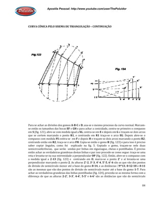 Apostila Pessoal: http://www.youtube.com/user/ThePoluidor
CURVA CÔNICA PELO SISEMA DE TRIANGULAÇÃO
Para se achar as divisões dos gomos
se então os tamanhos das bocas
em S (fig. 121), abre-se com medida igual a
que se cortem marcando o ponto
compasso com medida FS centra
centrando então em R2, traça-se o arc
saber copiar ângulos, como foi explicado na fig. 5. Copiado o gomo, traçam
semicircunferências, que serão unidas por linhas em ziguezague, cheias e pontilhadas. É preciso
então achar as verdadeiras grandezas destas linhas e par isso procede
reta e levanta-se na sua extremidade a perpendicular
a medida igual a 2-13 (fig. 123) e centrando em
perpendicular marcando o ponto
de divisão do semicírculo menor até a base do gomo
são as mesmas que vão dos pontos de divisão do semicírculo maior até a base do gomo
achar as verdadeiras grandezas das linhas pontilhadas (fig. 124), proceda
diferença de que as alturas 2-
Apostila Pessoal: http://www.youtube.com/user/ThePoluidor
CURVA CÔNICA PELO SISEMA DE TRIANGULAÇÃO – CONTINUAÇÃO
Para se achar as divisões dos gomos A-B-C e D, usa-se o mesmo processo da curva normal. Marcam
se então os tamanhos das bocas EF e GH e para achar a conicidade, centra-se primeiro o compasso
se com medida igual a SG, centra-se em E e depois em G e traçam
que se cortem marcando o ponto R1, e centrando em R1 traça-se o arco EG
centra-se em F e depois H e traçam-se dois arcos marcando o ponto
se o arco FH. Copia-se então o gomo B (fig. 123) e para isso é preciso
saber copiar ângulos, como foi explicado na fig. 5. Copiado o gomo, traçam
semicircunferências, que serão unidas por linhas em ziguezague, cheias e pontilhadas. É preciso
achar as verdadeiras grandezas destas linhas e par isso procede-se como segue: traça
se na sua extremidade a perpendicular OP (fig. 122). Então, abre
(fig. 123) e centrando em O, marca-se o ponto 2’ e aí levanta
perpendicular marcando o ponto 2. As alturas 2’-2, 3’-3, 4’-4, 5’-5, 6’-6 são as que vão dos pontos
de divisão do semicírculo menor até a base do gomo 8-14, e as distâncias □9^13
são as mesmas que vão dos pontos de divisão do semicírculo maior até a base do gomo
achar as verdadeiras grandezas das linhas pontilhadas (fig. 124), proceda-se as mesma forma com a
-2’, 3-3’, 4-4’, 5-5’ e 6-6’ são as distâncias que vão do semicírculo
Apostila Pessoal: http://www.youtube.com/user/ThePoluidor
84
se o mesmo processo da curva normal. Marcam-
se primeiro o compasso
e traçam-se dois arcos
EG. Depois abre-se o
se dois arcos marcando o ponto R2;
(fig. 123) e para isso é preciso
saber copiar ângulos, como foi explicado na fig. 5. Copiado o gomo, traçam-se nele duas
semicircunferências, que serão unidas por linhas em ziguezague, cheias e pontilhadas. É preciso
se como segue: traça-se uma
(fig. 122). Então, abre-se o compasso com
e aí levanta-se uma
são as que vão dos pontos
9^13, 0-12-10 e 0-11
são as mesmas que vão dos pontos de divisão do semicírculo maior até a base do gomo 1-7. Para
se as mesma forma com a
distâncias que vão do semicírculo
 