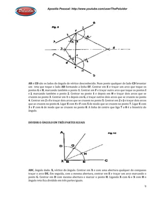 Apostila Pessoal: http://www.youtube.com/user/ThePoluidor
AB e CD são os lados do ângulo de vértice desconhecido. Num ponto qualquer do lado
um reta que toque o lado AB
pontos G e H, marcando também o ponto
e J, marcando também o ponto
cruzem no ponto 3. Centrar em
4. Centrar em 2 e I e traçar dois arcos q
que se cruzem no ponto 6. Ligar
3 e F com 6 de modo que se cruzem no ponto
ângulo.
DIVIDIR O ÂNGULO EM TRÊS PARTES IGUAIS
ABC, ângulo dado. X, vértice do ângulo. Centrar em
traçar o arco DE. Em seguida, com a mesma abertura, centrar em
ponto G. Centrar em D com mesma abertura e marcar o ponto
ângulo reto fica dividido em três partes iguais.
Apostila Pessoal: http://www.youtube.com/user/ThePoluidor
são os lados do ângulo de vértice desconhecido. Num ponto qualquer do lado
AB formando a linha EF. Centrar em E e traçar um arco que toque os
, marcando também o ponto 1. Centrar em F e traçar outro arco que toque os pontos
, marcando também o ponto 2. Centrar no ponto 1 e depois em H e traçar dois arcos que se
. Centrar em 1 e depois em G, e traçar outros dois arcos que se cruzem no ponto
e traçar dois arcos que se cruzem no ponto 5. Centrar em 2 e
. Ligar E com 4 e F com 5 de modo que se cruzem no ponto
de modo que se cruzem no ponto 8. A linha de centro que liga 7
DIVIDIR O ÂNGULO EM TRÊS PARTES IGUAIS
vértice do ângulo. Centrar em X e com uma abertura qualquer do compasso
Em seguida, com a mesma abertura, centrar em E e traçar um arco marcando o
com mesma abertura e marcar o ponto H. Ligando X
ângulo reto fica dividido em três partes iguais.
Apostila Pessoal: http://www.youtube.com/user/ThePoluidor
9
são os lados do ângulo de vértice desconhecido. Num ponto qualquer do lado CD levantar
e traçar um arco que toque os
rco que toque os pontos I
e traçar dois arcos que se
, e traçar outros dois arcos que se cruzem no ponto
e J e traçar dois arcos
de modo que se cruzem no ponto 7. Ligar E com
a 8 é a bissetriz do
e com uma abertura qualquer do compasso
e traçar um arco marcando o
com G e X com H o
 