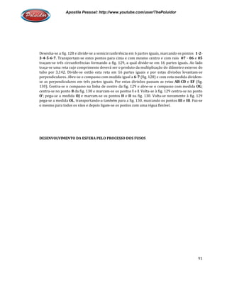 Apostila Pessoal: http://www.youtube.com/user/ThePoluidor
Desenha-se a fig. 128 e divide-se a semicircunferência em 6 partes iguais, marcando os pontos
3-4-5-6-7. Transportam-se estes pontos para cima e com mesmo centro e com raio
traçam-se três circunferências formando a fig. 129, a qual divide
traça-se uma reta cujo comprimento deverá ser o produto da multiplicação d
tubo por 3,142. Divide-se então esta reta em 16 partes iguais e por estas divisões levantam
perpendiculares. Abre-se o compasso com medida igual a
se as perpendiculares em três partes iguais
130). Centra-se o compasso na linha de centro da fig. 129 e abre
centra-se no ponto 8 da fig. 130 e marcam
O’; pega-se a medida OJ e marcam
pega-se a medida OL, transportando
o mesmo para todos os vãos e depois ligam
DESENVOLVIMENTO DA ESFERA PELO PROCESSO DOS FUSOS
Apostila Pessoal: http://www.youtube.com/user/ThePoluidor
se a semicircunferência em 6 partes iguais, marcando os pontos
se estes pontos para cima e com mesmo centro e com raio
se três circunferências formando a fig. 129, a qual divide-se em 16 partes iguais. Ao lado
se uma reta cujo comprimento deverá ser o produto da multiplicação do diâmetro externo do
se então esta reta em 16 partes iguais e por estas divisões levantam
se o compasso com medida igual a 6-7 (fig. 128) e com esta medida dividem
se as perpendiculares em três partes iguais. Por estas divisões passam as retas
se o compasso na linha de centro da fig. 129 e abre-se o compasso com medida
da fig. 130 e marcam-se os pontos I e I. Volta-se à fig. 129 centra
e marcam-se os pontos II e II na fig. 130. Volta-se novamente à fig. 129
, transportando-a também para a fig. 130, marcando os pontos
o mesmo para todos os vãos e depois ligam-se os pontos com uma régua flexível.
DESENVOLVIMENTO DA ESFERA PELO PROCESSO DOS FUSOS
Apostila Pessoal: http://www.youtube.com/user/ThePoluidor
91
se a semicircunferência em 6 partes iguais, marcando os pontos 1-2-
se estes pontos para cima e com mesmo centro e com raio 07 - 06 e 05
se em 16 partes iguais. Ao lado
o diâmetro externo do
se então esta reta em 16 partes iguais e por estas divisões levantam-se
(fig. 128) e com esta medida dividem-
. Por estas divisões passam as retas AB-CD e EF (fig.
se o compasso com medida OG;
se à fig. 129 centra-se no ponto
se novamente à fig. 129
a também para a fig. 130, marcando os pontos III e III. Faz-se
flexível.
 