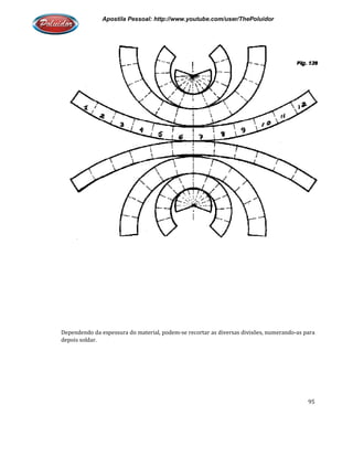 Apostila Pessoal: http://www.youtube.com/user/ThePoluidor
Dependendo da espessura do material, podem
depois soldar.
Apostila Pessoal: http://www.youtube.com/user/ThePoluidor
Dependendo da espessura do material, podem-se recortar as diversas divisões, numerando
Apostila Pessoal: http://www.youtube.com/user/ThePoluidor
95
se recortar as diversas divisões, numerando-as para
 