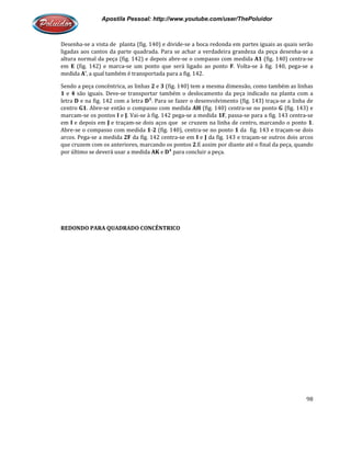 Apostila Pessoal: http://www.youtube.com/user/ThePoluidor
Desenha-se a vista de planta (fig. 140) e divide
ligadas aos cantos da parte quadrada. Para se achar a verdadeira grandeza da peça desenha
altura normal da peça (fig. 142) e depois abre
em E (fig. 142) e marca-se um ponto que será ligado ao ponto
medida A’, a qual também é transportada para a fig. 142.
Sendo a peça concêntrica, as linhas
1 e 4 são iguais. Deve-se transportar também o deslocamento da peça indicado na planta com a
letra D e na fig. 142 com a letra
centro G1. Abre-se então o compasso com medida
marcam-se os pontos I e J. Vai-
em I e depois em J e traçam-se dois aços que se cruzem na linha d
Abre-se o compasso com medida
arcos. Pega-se a medida 2F da fig. 142 centra
que cruzem com os anteriores,
por último se deverá usar a medida
REDONDO PARA QUADRADO CONCÊNTRICO
Apostila Pessoal: http://www.youtube.com/user/ThePoluidor
se a vista de planta (fig. 140) e divide-se a boca redonda em partes iguais as quais serão
ligadas aos cantos da parte quadrada. Para se achar a verdadeira grandeza da peça desenha
altura normal da peça (fig. 142) e depois abre-se o compasso com medida A1
se um ponto que será ligado ao ponto F. Volta-se à fig. 140, pega
, a qual também é transportada para a fig. 142.
Sendo a peça concêntrica, as linhas 2 e 3 (fig. 140) tem a mesma dimensão, como também as linhas
se transportar também o deslocamento da peça indicado na planta com a
e na fig. 142 com a letra D¹. Para se fazer o desenvolvimento (fig. 143) traça
se então o compasso com medida AH (fig. 140) centra-se no ponto
-se à fig. 142 pega-se a medida 1F, passa-se para a fig. 143 centra
se dois aços que se cruzem na linha de centro, marcando o ponto
se o compasso com medida 1-2 (fig. 140), centra-se no ponto 1 da fig. 143 e traçam
da fig. 142 centra-se em I e J da fig. 143 e traçam-
que cruzem com os anteriores, marcando os pontos 2.E assim por diante até o final da peça, quando
por último se deverá usar a medida AK e D¹ para concluir a peça.
REDONDO PARA QUADRADO CONCÊNTRICO
Apostila Pessoal: http://www.youtube.com/user/ThePoluidor
98
se a boca redonda em partes iguais as quais serão
ligadas aos cantos da parte quadrada. Para se achar a verdadeira grandeza da peça desenha-se a
A1 (fig. 140) centra-se
se à fig. 140, pega-se a
(fig. 140) tem a mesma dimensão, como também as linhas
se transportar também o deslocamento da peça indicado na planta com a
. Para se fazer o desenvolvimento (fig. 143) traça-se a linha de
se no ponto G (fig. 143) e
se para a fig. 143 centra-se
e centro, marcando o ponto 1.
da fig. 143 e traçam-se dois
-se outros dois arcos
.E assim por diante até o final da peça, quando
 
