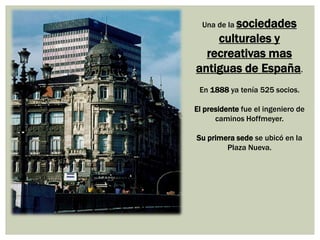 Una de la sociedades

culturales y
recreativas mas
antiguas de España.
En 1888 ya tenía 525 socios.

El presidente fue el ingeniero de
caminos Hoffmeyer.
Su primera sede se ubicó en la
Plaza Nueva.

 