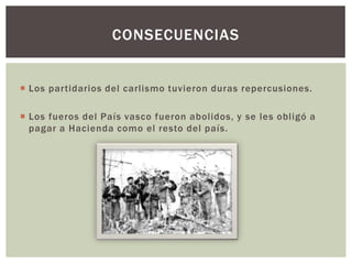 CONSECUENCIAS

 Los partidarios del carlismo tuvieron duras repercusiones.
 Los fueros del País vasco fueron abolidos, y se les obligó a
pagar a Hacienda como el resto del país.

 