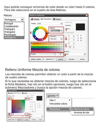 Aquí podrás conseguir armonías de color desde un color hasta 5 colores.
Para ello selecciona en el cuadro de lista Matices.
Relleno Uniforme Mezcla de colores
Las mezclas de colores permiten obtener un color a partir de la mezcla
de cuatro colores.
Si lo que necesitas es obtener mezcla de colores, luego de seleccionar
la ficha Modelos, haz clic en el botón opciones, luego haz clic en el
submenú Mezcladores y busca la opción mezcla de colores.
 