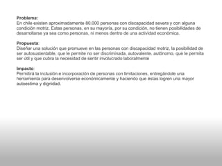 Problema:
En chile existen aproximadamente 80.000 personas con discapacidad severa y con alguna
condición motriz. Estas personas, en su mayoría, por su condición, no tienen posibilidades de
desarrollarse ya sea como personas, ni menos dentro de una actividad económica.
Propuesta:
Diseñar una solución que promueve en las personas con discapacidad motriz, la posibilidad de
ser autosustentable, que le permite no ser discriminada, autovalente, autónomo, que le permita
ser útil y que cubra la necesidad de sentir involucrado laboralmente
Impacto:
Permitirá la inclusión e incorporación de personas con limitaciones, entregándole una
herramienta para desenvolverse económicamente y haciendo que éstas logren una mayor
autoestima y dignidad.
 