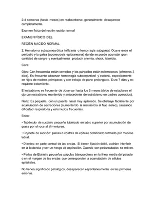 2-4 semanas (hasta meses) en reabsorberse, generalmente desaparece
completamente.
Examen fisico del recién nacido normal
EXAMEN FÍSICO DEL
RECIÉN NACIDO NORMAL
2. Hematoma subaponeurótica infiltrante o hemorragia subgaleal: Ocurre entre el
periostio y la galea (aponeurosis epicraneana) donde se puede acumular gran
cantidad de sangre y eventualmente producir anemia, shock, ictericia.
Cara:
Ojos: Con frecuencia están cerrados y los párpados están edematosos (primeros 3
días). Es frecuente observar hemorragia subconjuntival y escleral, especialmente
en hijos de madres primíparas y con trabajo de parto prolongado. Dura 7 días y no
requiere tratamiento.
El estrabismo es frecuente de observar hasta los 6 meses (debe de estudiarse el
ojo con estrabismo mantenido y antecedente de estrabismo en padres operados).
Nariz: Es pequeña, con un puente nasal muy aplanado. Se obstruye fácilmente por
acumulación de secreciones (aumentando la resistencia al flujo aéreo), causando
dificultad respiratoria y estornudos frecuentes.
Boca:
• Tubérculo de succión: pequeño tubérculo en labio superior por acumulación de
grasa por el roce al alimentarse.
• Cojinete de succión: placas o costras de epitelio cornificado formado por mucosa
labial.
• Dientes: en parte central de las encías. Si tienen fijación débil, podrían interferir
en la lactancia y ser un riesgo de aspiración. Cuando son pedunculados se retiran.
• Perlas de Ebstein: pequeñas pápulas blanquecinas en la línea media del paladar
o en el margen de las encías que corresponden a acumulación de células
epiteliales.
No tienen significado patológico, desaparecen espontáneamente en las primeras
emanas.
 