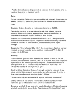 • Paladar: debiera buscarse dirigida mente la presencia de fisura palatina tanto en
el paladar duro como en el paladar blando
Cuello:
Es corto y simétrico. De be explorarse su movilidad y la presencia de aumentos de
volumen como bocio, quistes tiroglosos y hematoma del esternocleidomastoideo.
Tórax:
Clavículas: Se debe descartar su fractura especialmente en RNGEG.
Tumefacción mamaria: es un aumento de tamaño de la glándula mamaria
alrededor del tercer día de vida. No es sensible, puede secretar leche y se
presenta en ambos sexos. Puede permanecer hasta 30 días.
Pulmones: La FR normal del recién nacido es de 40 a 60 x´. La respiración del
recién nacido es abdominal y puede ser periódica. Debe expandirse y auscultarse
el murmullo vesicular en forma simétrica, sino se debe sospechar alguna
patología.
Corazón: La FC normal es de 120 a 160 x´. Con frecuencia en el período neonatal
inmediato se pueden auscultar soplos sistólicos transitorios (DAP y/o CIA). Si
persiste más de 48 horas
Abdomen:
Es habitualmente globuloso en la medida que el intestino se llena de aire. Un
abdomen persistentemente excavado junto a un SDR grave debe hacer sospechar
la presencia de una hernia diagramática congénita. Un abdomen distendido en
forma persistente puede corresponder a una obstrucción intestinal o a una
enterocolitis necrotizante en un prematuro grave.
Cordón umbilical: Debe tener 3 vasos, 1 vena y 2 arterias. La presencia de una
arteria umbilical única se puede asociar a algunas malformaciones. El cordón se
desprende espontáneamente alrededor de los 7-10 días.
Ombligo normal: la piel cubre totalmente la pared abdominal, sin sobresalir.
Ombligo cutáneo: la piel remonta por el cordón umbilical dejando un muñón
prominente que se retrae con el tiempo y no requiere tratamiento.
Granuloma umbilical: Es una tumoración rosada, húmeda en el fondo de la cicatriz
umbilical, secreta líquido ser purulento. Tratamiento con Nitrato de Plata 1 vez /
 