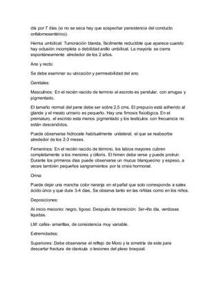 día por 7 días (si no se seca hay que sospechar persistencia del conducto
onfalomesentérico).
Hernia umbilical: Tumoración blanda, fácilmente reductible que aparece cuando
hay oclusión incompleta o debilidad anillo umbilical. La mayoría se cierra
espontáneamente alrededor de los 2 años.
Ano y recto:
Se debe examinar su ubicación y permeabilidad del ano.
Genitales:
Masculinos: En el recién nacido de termino el escroto es pendular, con arrugas y
pigmentado.
El tamaño normal del pene debe ser sobre 2,5 cms. El prepucio está adherido al
glande y el meato urinario es pequeño. Hay una fimosis fisiológica. En el
prematuro, el escroto esta menos pigmentado y los testículos con frecuencia no
están descendidos.
Puede observarse hidrocele habitualmente unilateral, el que se reabsorbe
alrededor de los 2-3 meses.
Femeninos: En el recién nacido de término, los labios mayores cubren
completamente a los menores y clítoris. El himen debe verse y puede protruir.
Durante los primeros días puede observarse un mucus blanquecino y espeso, a
veces también pequeños sangramientos por la crisis hormonal.
Orina:
Puede dejar una mancha color naranja en el pañal que solo corresponde a sales
ácido úrico y que dura 3-4 días, Se observa tanto en las niñitas como en los niños.
Deposiciones:
Al inicio meconio: negro, ligoso. Después de transición: 3er-4to día, verdosas
líquidas.
LM: cafés- amarillas, de consistencia muy variable.
Extremidades:
Superiores: Debe observarse el reflejo de Moro y la simetría de este para
descartar fractura de clavícula o lesiones del plexo braquial.
 