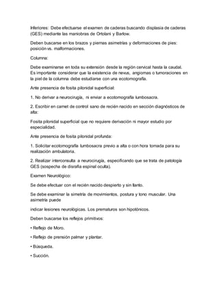 Inferiores: Debe efectuarse el examen de caderas buscando displasia de caderas
(GES) mediante las maniobras de Ortolani y Barlow.
Deben buscarse en los brazos y piernas asimetrías y deformaciones de pies:
posición vs. malformaciones.
Columna:
Debe examinarse en toda su extensión desde la región cervical hasta la caudal.
Es importante considerar que la existencia de nevus, angiomas o tumoraciones en
la piel de la columna debe estudiarse con una ecotomografía.
Ante presencia de fosita pilonidal superficial:
1. No derivar a neurocirugía, ni enviar a ecotomografía lumbosacra.
2. Escribir en carnet de control sano de recién nacido en sección diagnósticos de
alta:
Fosita pilonidal superficial que no requiere derivación ni mayor estudio por
especialidad.
Ante presencia de fosita pilonidal profunda:
1. Solicitar ecotomografía lumbosacra previo a alta o con hora tomada para su
realización ambulatoria.
2. Realizar interconsulta a neurocirugía, especificando que se trata de patología
GES (sospecha de disrafia espinal oculta).
Examen Neurológico:
Se debe efectuar con el recién nacido despierto y sin llanto.
Se debe examinar la simetría de movimientos, postura y tono muscular. Una
asimetría puede
indicar lesiones neurológicas. Los prematuros son hipotónicos.
Deben buscarse los reflejos primitivos:
• Reflejo de Moro.
• Reflejo de prensión palmar y plantar.
• Búsqueda.
• Succión.
 