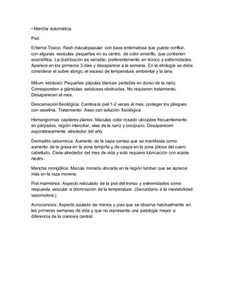 • Marcha automática.
Piel:
Eritema Tóxico: Rash máculopapular con base eritematosa que puede confluir,
con algunas vesículas pequeñas en su centro, de color amarillo, que contienen
eosinófilos. La distribución es variable, preferentemente en tronco y extremidades.
Aparece en los primeros 3 días y desaparece a la semana. En la etiología se debe
considerar el sobre abrigo, el exceso de temperatura ambiental y la lana.
Milium sebáceo: Pequeñas pápulas blancas perladas en dorso de la nariz.
Corresponden a glándulas sebáceas obstruidas. No requieren tratamiento.
Desaparecen al mes.
Descamación fisiológica: Cambia la piel 1-2 veces al mes, proteger los pliegues
con vaselina. Tratamiento: Aseo con solución fisiológica
Hemangiomas capilares planos: Maculas color rosado ubicadas frecuentemente
en párpados, región interciliar, alas de la nariz y occipucio. Desaparecen
espontáneamente alrededor del año.
Dermatitis seborreica: Aumento de la capa cornea que se manifiesta como
aumento de la grasa en la zona lampiña y de caspa en la zona pilosa del cuero
cabelludo. Cede alrededor del mes de vida y solo requiere lubricación con aceite
neutro.
Mancha mongólica: Macula morada ubicada en la región lumbar que se aprecia
más en la raza morena.
Piel marmórea: Aspecto reticulado de la piel del tronco y extremidades como
respuesta vascular a disminución de la temperatura. (Secundario a la inestabilidad
vasomotora.)
Acrocianosis: Aspecto azulado de manos y pies que se observa habitualmente en
las primeras semanas de vida y que no representa una patología mayor a
diferencia de la cianosis central.
 