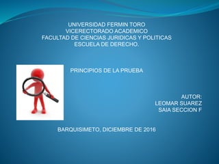 UNIVERSIDAD FERMIN TORO
VICERECTORADO ACADEMICO
FACULTAD DE CIENCIAS JURIDICAS Y POLITICAS
ESCUELA DE DERECHO.
PRINCIPIOS DE LA PRUEBA
AUTOR:
LEOMAR SUAREZ
SAIA SECCION F
BARQUISIMETO, DICIEMBRE DE 2016
 
