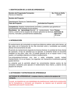 1. IDENTIFICACIÓN DE LA GUÍA DE APRENDIZAJE
Nombre del Programade Formación:
Técnico en Sistemas
No. Ficha en Sofia:
495104
Nombre del Proyecto:
Departamento Técnico en Teleinformática
Fase del Proyecto: Actividad de Proyecto:
Competencia: Realizar mantenimiento preventivo y predictivo que garantice el
funcionamiento del hardware de los equipos.
Resultados de Aprendizaje:Ejecutar el mantenimiento físico
interno y externo de los equipos de cómputo aplicando las técnicas,
insumos, manuales y procedimientos establecidos.
Tiempo
Estimado de
Ejecución:
30 horas
2. INTRODUCCIÓN
El mantenimiento del computador es aquel que debemos realizar cada cierto tiempo, ya
que estos con el transcurso de los días acumulan polvo y suciedades que pueden
afectar el funcionamiento de esté.
El periodo de mantenimiento depende de diversos factores: la cantidad de horas diarias
de operación, el tipo de actividad que se ejecutan, el ambiente donde se encuentra
instalado (si hay polvo, calor, etc.), el estado general (si es un equipo nuevo o muy
usado), y el resultado obtenido en el último mantenimiento.
Los computadores funcionan muy bien y están protegidas cuando reciben
mantenimiento. Si no se limpian y se organizan con frecuencia el rendimiento general
puede disminuir.
La presente guía le permitirá adquirir los conocimientos básicos acerca de los
conceptos necesarios para ejecutar el mantenimiento físico interno y externo de los
equipos de cómputo
3. ACTIVIDADES Y ESTRATEGIAS DE APRENDIZAJE
ACTIVIDAD DE APRENDIZAJE: Limpieza interna y externa de equipos de
computo.
La guía se impartirá con una metodología de enseñanza por medio de la construcción
de la Competencia y formación por proyectos, se requiere que el aprendiz esté
capacitado para asumir nuevos retos.
 